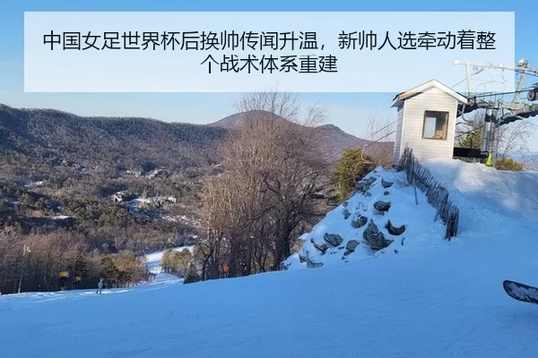 中国女足世界杯后换帅传闻升温，新帅人选牵动着整个战术体系重建